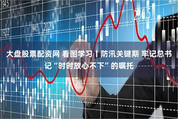 大盘股票配资网 看图学习丨防汛关键期 牢记总书记“时时放心不下”的嘱托