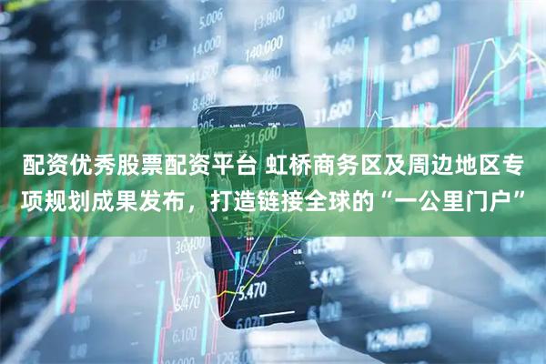 配资优秀股票配资平台 虹桥商务区及周边地区专项规划成果发布，打造链接全球的“一公里门户”