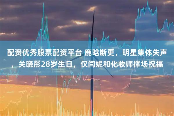 配资优秀股票配资平台 鹿晗断更，明星集体失声，关晓彤28岁生日，仅闫妮和化妆师撑场祝福