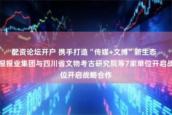 配资论坛开户 携手打造“传媒+文博”新生态  四川日报报业集团与四川省文物考古研究院等7家单位开启战略合作