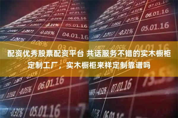 配资优秀股票配资平台 共话服务不错的实木橱柜定制工厂，实木橱柜来样定制靠谱吗